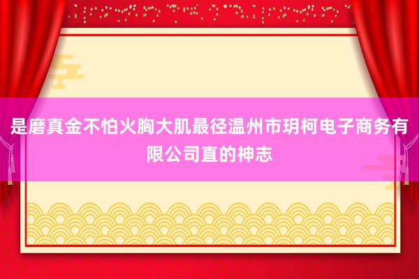 是磨真金不怕火胸大肌最径温州市玥柯电子商务有限公司直的神志